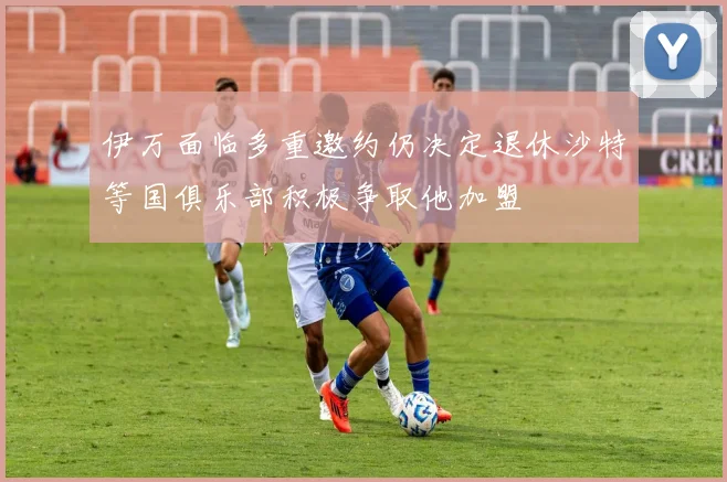伊万面临多重邀约仍决定退休沙特等国俱乐部积极争取他加盟