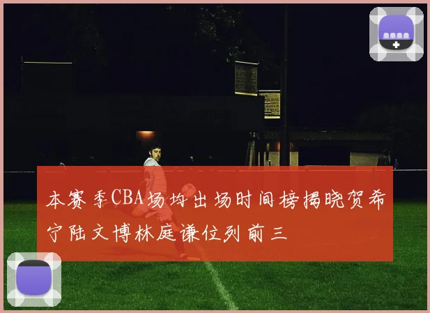 本赛季CBA场均出场时间榜揭晓贺希宁陆文博林庭谦位列前三