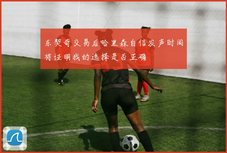 东契奇交易后哈里森自信发声时间将证明我的选择是否正确