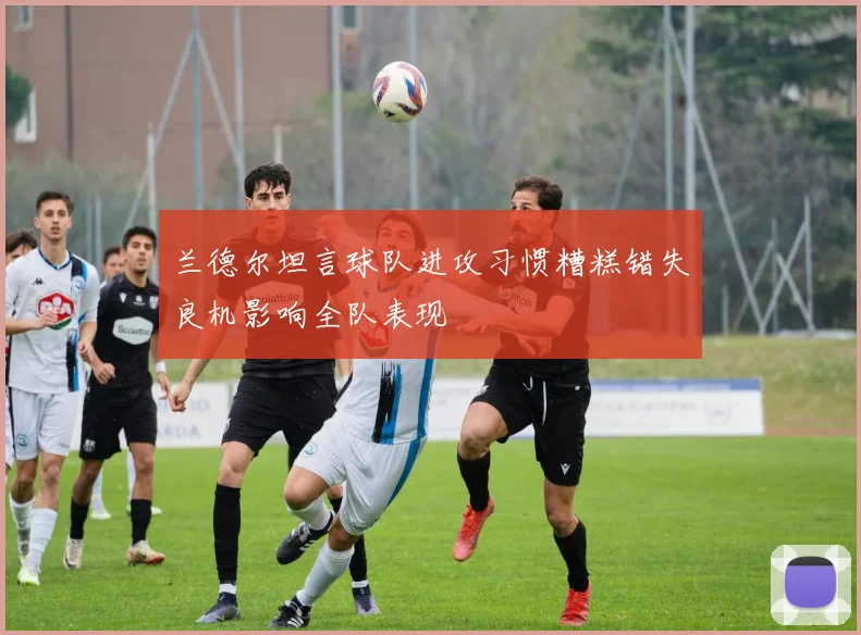 兰德尔坦言球队进攻习惯糟糕错失良机影响全队表现