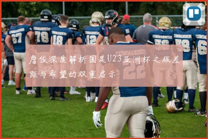 詹俊深度解析国足U23亚洲杯之旅差距与希望的双重启示