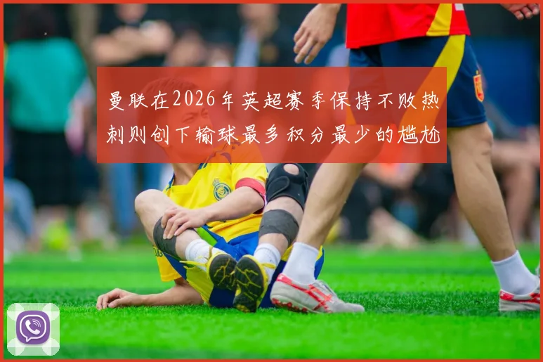曼联在2026年英超赛季保持不败热刺则创下输球最多积分最少的尴尬纪录