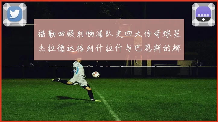 福勒回顾利物浦队史四大传奇球星杰拉德达格利什拉什与巴恩斯的辉煌成就