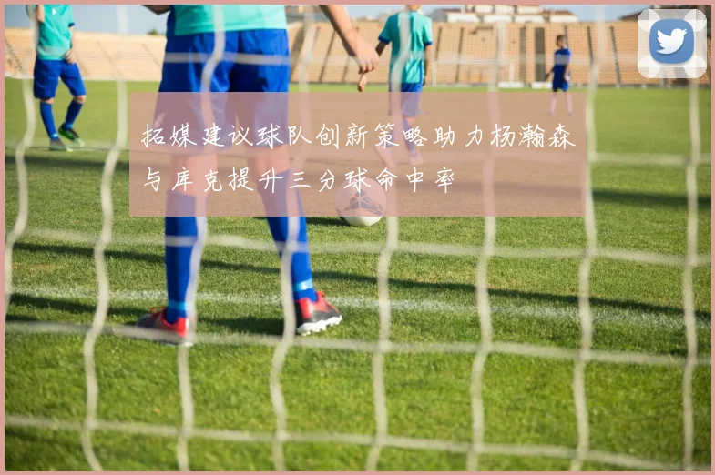 拓媒建议球队创新策略助力杨瀚森与库克提升三分球命中率