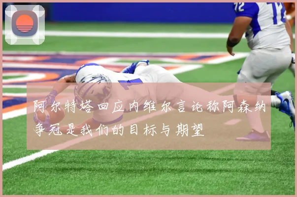 阿尔特塔回应内维尔言论称阿森纳争冠是我们的目标与期望