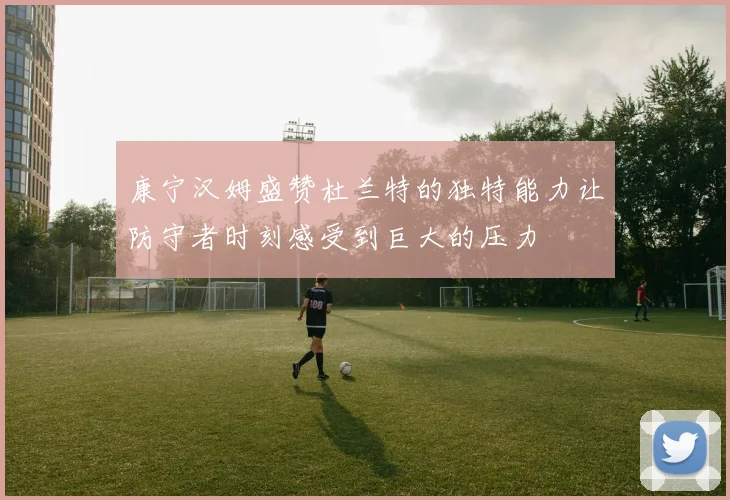 康宁汉姆盛赞杜兰特的独特能力让防守者时刻感受到巨大的压力