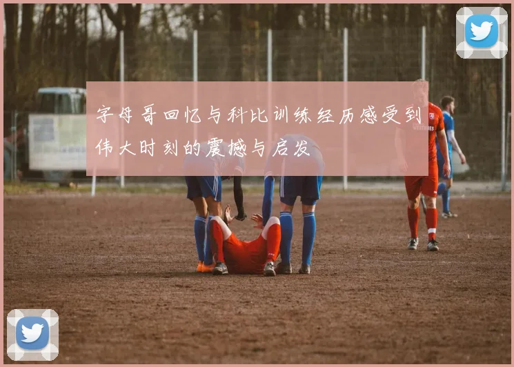 字母哥回忆与科比训练经历感受到伟大时刻的震撼与启发