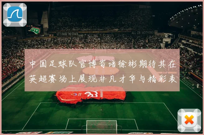 中国足球队官博寄语徐彬期待其在英超赛场上展现非凡才华与精彩表现