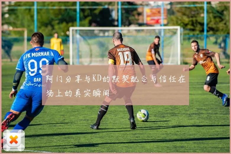 阿门分享与KD的默契配合与信任在场上的真实瞬间