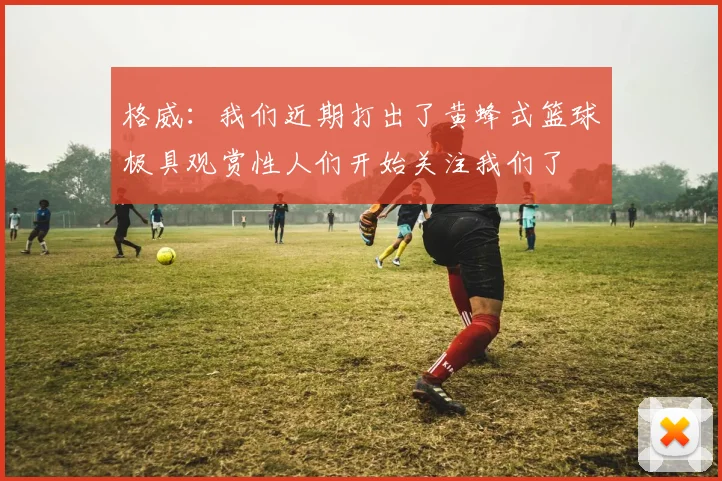格威：我们近期打出了黄蜂式篮球极具观赏性人们开始关注我们了