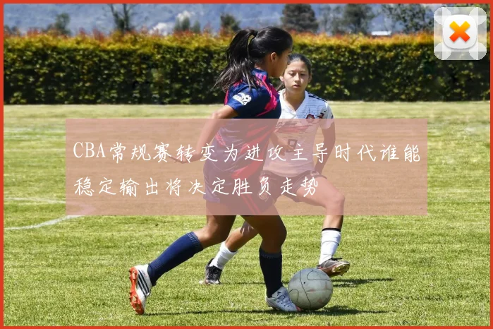 CBA常规赛转变为进攻主导时代谁能稳定输出将决定胜负走势