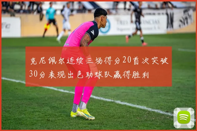 克尼佩尔连续三场得分20首次突破30分表现出色助球队赢得胜利