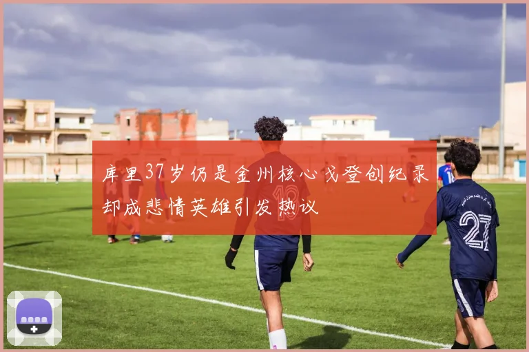库里37岁仍是金州核心戈登创纪录却成悲情英雄引发热议