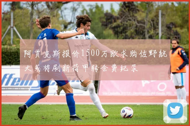 阿贾克斯报价1500万欧求购佐野航大或将刷新荷甲转会费纪录