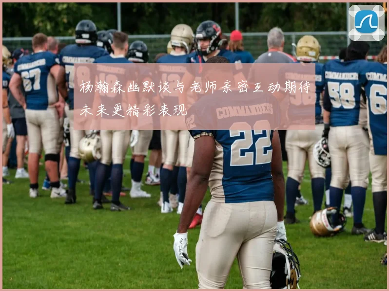 杨瀚森幽默谈与老师亲密互动期待未来更精彩表现