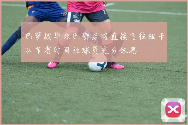 巴萨战毕尔巴鄂后将直接飞往纽卡以节省时间让球员充分休息