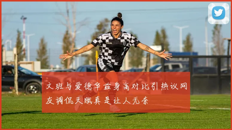 文班与爱德华兹身高对比引热议网友调侃天赋真是让人无奈