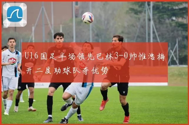 U16国足半场领先巴林3-0帅惟浩梅开二度助球队夺优势