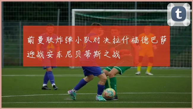 前曼联炸弹小队对决拉什福德巴萨迎战安东尼贝蒂斯之战