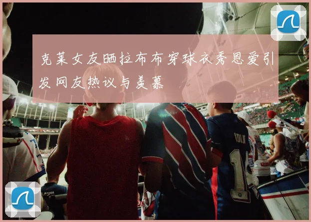 克莱女友晒拉布布穿球衣秀恩爱引发网友热议与羡慕