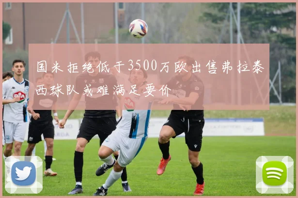 国米拒绝低于3500万欧出售弗拉泰西球队或难满足要价
