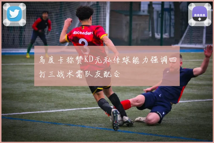 乌度卡称赞KD无私传球能力强调四打三战术需队友配合
