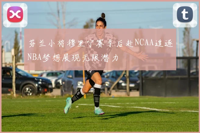 芬兰小将穆里宁赛季后赴NCAA追逐NBA梦想展现无限潜力