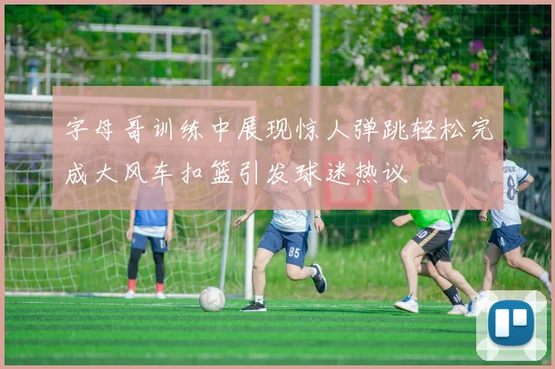 字母哥训练中展现惊人弹跳轻松完成大风车扣篮引发球迷热议