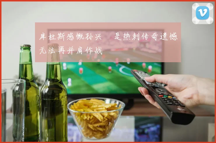 库杜斯感慨孙兴慜是热刺传奇遗憾无法再并肩作战