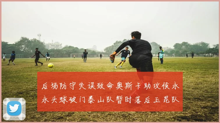 后场防守失误致命奥斯卡助攻侯永永头球破门泰山队暂时落后玉昆队
