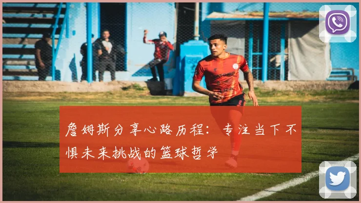 詹姆斯分享心路历程：专注当下不惧未来挑战的篮球哲学