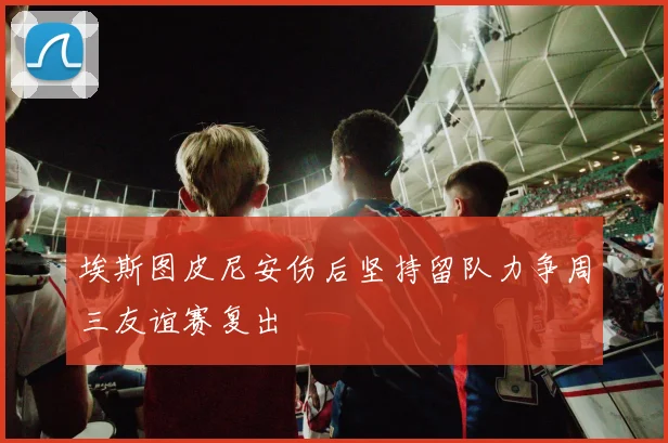 埃斯图皮尼安伤后坚持留队力争周三友谊赛复出