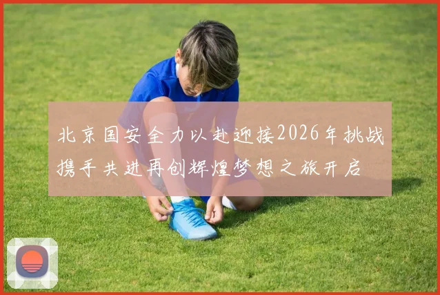 北京国安全力以赴迎接2026年挑战携手共进再创辉煌梦想之旅开启