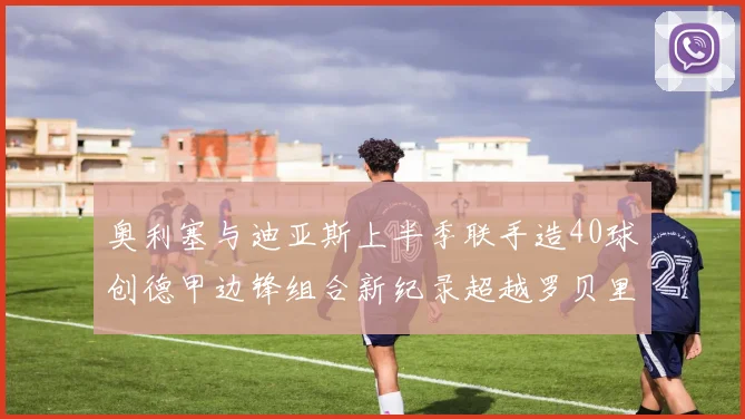 奥利塞与迪亚斯上半季联手造40球创德甲边锋组合新纪录超越罗贝里