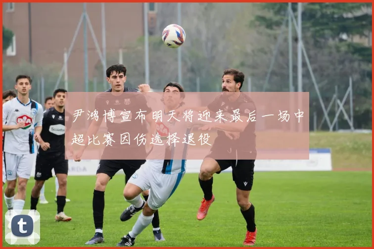 尹鸿博宣布明天将迎来最后一场中超比赛因伤选择退役