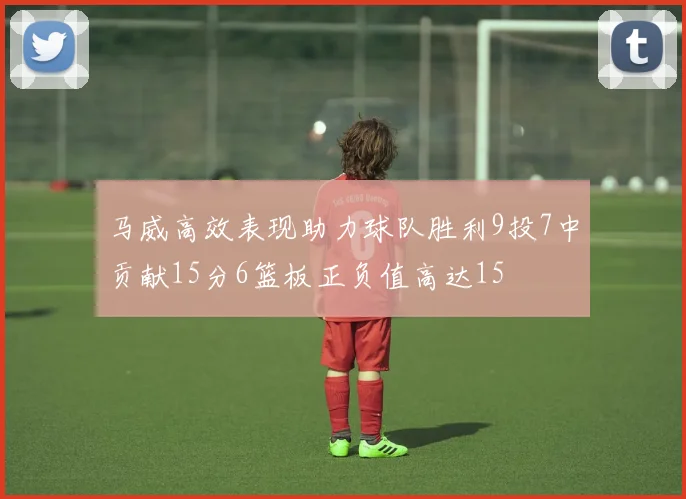 马威高效表现助力球队胜利9投7中贡献15分6篮板正负值高达15